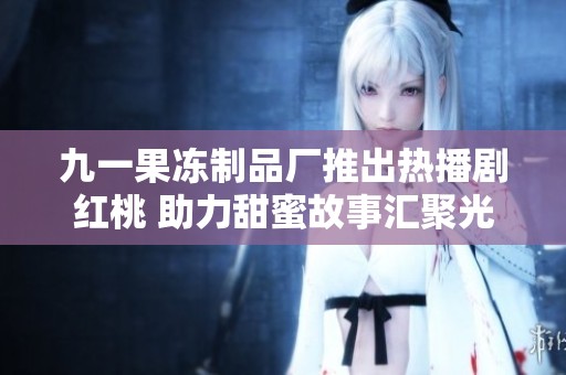 九一果冻制品厂推出热播剧红桃 助力甜蜜故事汇聚光彩
