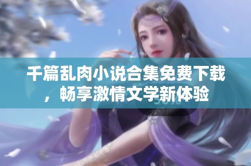 千篇乱肉小说合集免费下载，畅享激情文学新体验
