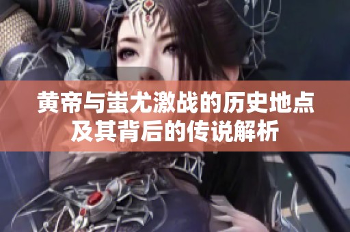 黄帝与蚩尤激战的历史地点及其背后的传说解析