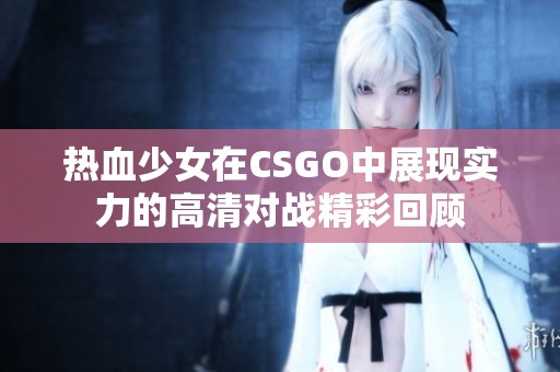 热血少女在CSGO中展现实力的高清对战精彩回顾
