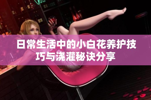 日常生活中的小白花养护技巧与浇灌秘诀分享