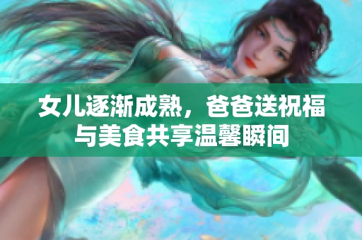 女儿逐渐成熟，爸爸送祝福与美食共享温馨瞬间