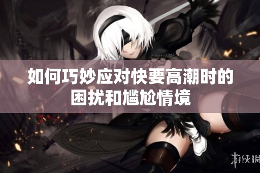 如何巧妙应对快要高潮时的困扰和尴尬情境