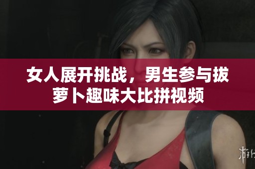 女人展开挑战，男生参与拔萝卜趣味大比拼视频