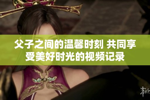 父子之间的温馨时刻 共同享受美好时光的视频记录