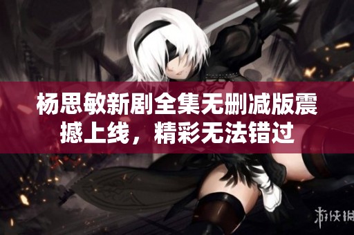 杨思敏新剧全集无删减版震撼上线，精彩无法错过
