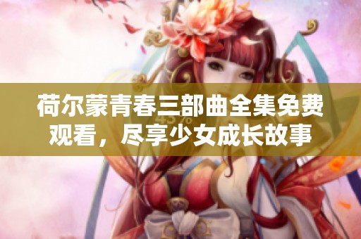 荷尔蒙青春三部曲全集免费观看，尽享少女成长故事