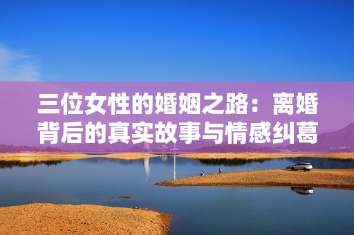 三位女性的婚姻之路：离婚背后的真实故事与情感纠葛