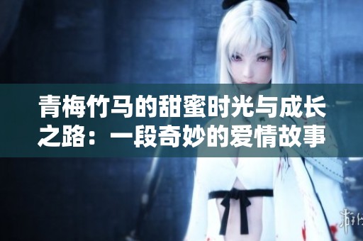 青梅竹马的甜蜜时光与成长之路：一段奇妙的爱情故事