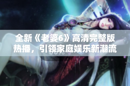 全新《老婆6》高清完整版热播，引领家庭娱乐新潮流