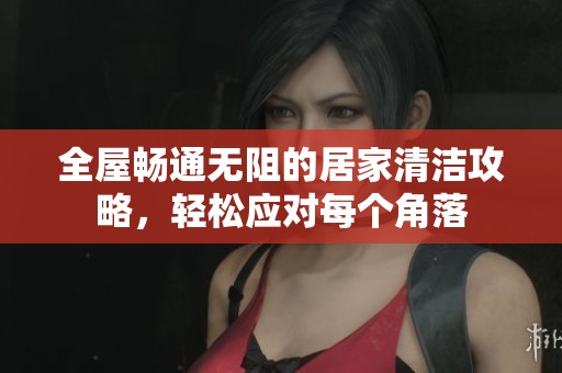 全屋畅通无阻的居家清洁攻略，轻松应对每个角落
