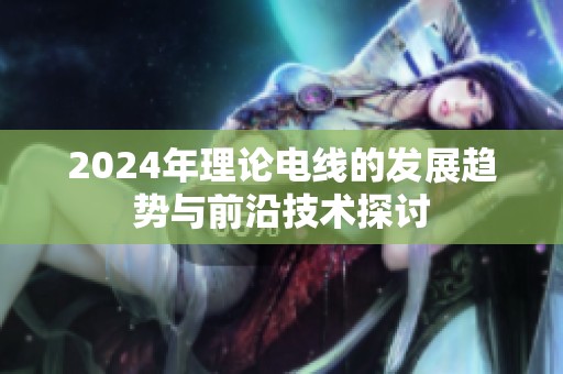 2024年理论电线的发展趋势与前沿技术探讨