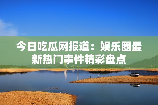 今日吃瓜网报道：娱乐圈最新热门事件精彩盘点