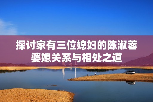 探讨家有三位媳妇的陈淑蓉婆媳关系与相处之道