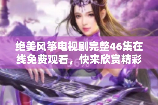 绝美风筝电视剧完整46集在线免费观看，快来欣赏精彩剧情！