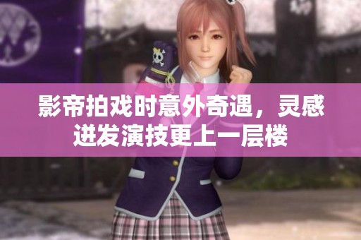 影帝拍戏时意外奇遇，灵感迸发演技更上一层楼