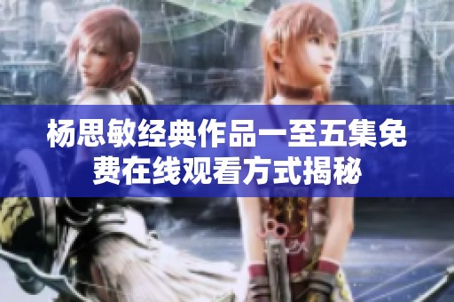 杨思敏经典作品一至五集免费在线观看方式揭秘