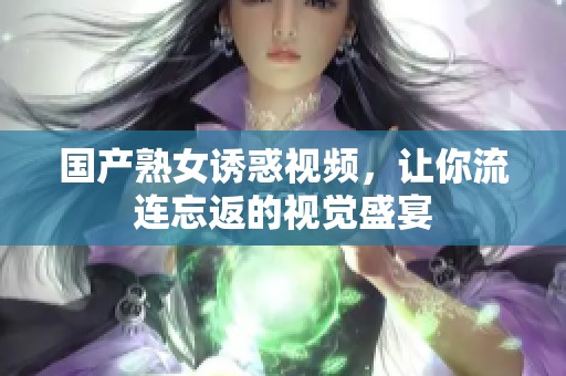 国产熟女诱惑视频，让你流连忘返的视觉盛宴