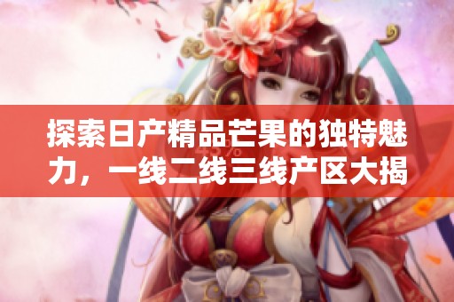 探索日产精品芒果的独特魅力，一线二线三线产区大揭秘