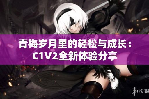 青梅岁月里的轻松与成长：C1V2全新体验分享