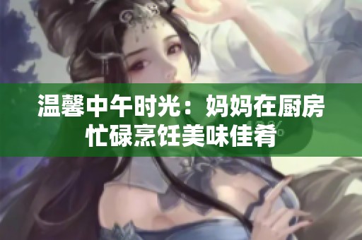 温馨中午时光：妈妈在厨房忙碌烹饪美味佳肴