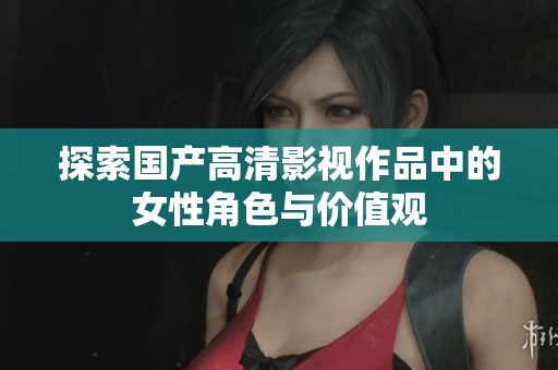探索国产高清影视作品中的女性角色与价值观