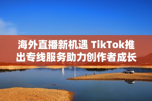 海外直播新机遇 TikTok推出专线服务助力创作者成长