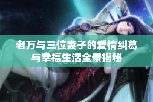 老万与三位妻子的爱情纠葛与幸福生活全景揭秘
