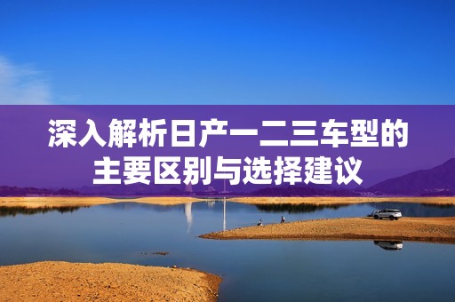 深入解析日产一二三车型的主要区别与选择建议