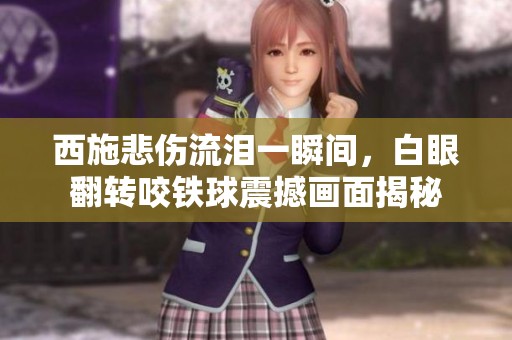 西施悲伤流泪一瞬间，白眼翻转咬铁球震撼画面揭秘