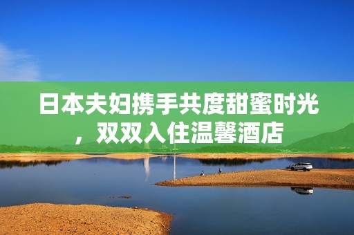 日本夫妇携手共度甜蜜时光，双双入住温馨酒店