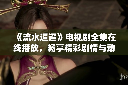 《流水迢迢》电视剧全集在线播放，畅享精彩剧情与动人故事