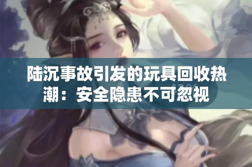 陆沉事故引发的玩具回收热潮：安全隐患不可忽视