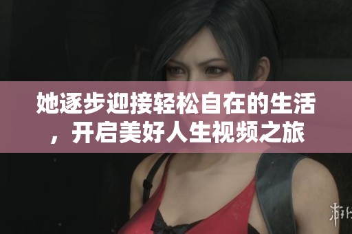 她逐步迎接轻松自在的生活，开启美好人生视频之旅