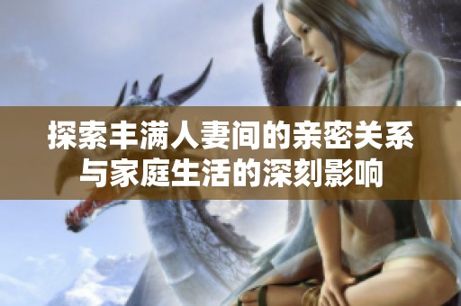 探索丰满人妻间的亲密关系与家庭生活的深刻影响