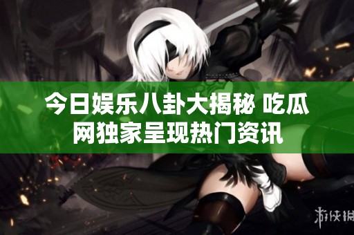 今日娱乐八卦大揭秘 吃瓜网独家呈现热门资讯