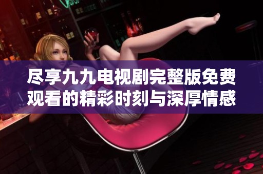 尽享九九电视剧完整版免费观看的精彩时刻与深厚情感