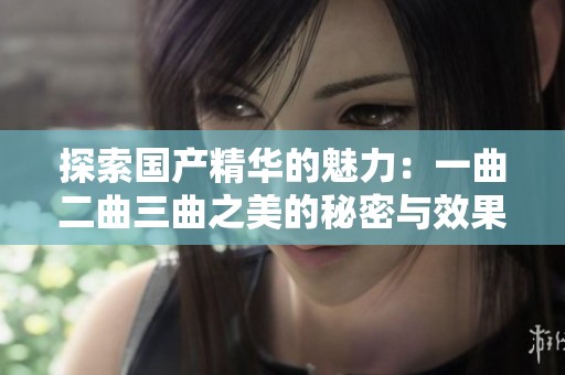 探索国产精华的魅力：一曲二曲三曲之美的秘密与效果