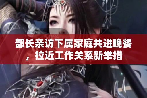 部长亲访下属家庭共进晚餐，拉近工作关系新举措