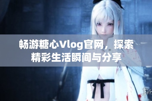 畅游糖心Vlog官网，探索精彩生活瞬间与分享