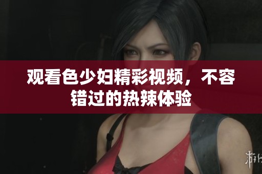 观看色少妇精彩视频，不容错过的热辣体验