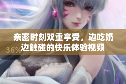 亲密时刻双重享受，边吃奶边触碰的快乐体验视频