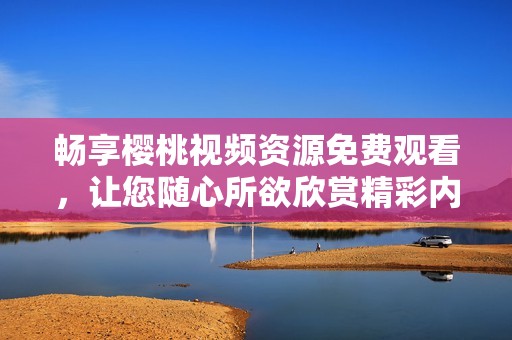 畅享樱桃视频资源免费观看，让您随心所欲欣赏精彩内容