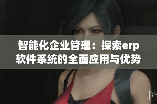 智能化企业管理：探索erp软件系统的全面应用与优势