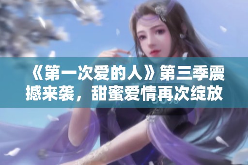《第一次爱的人》第三季震撼来袭，甜蜜爱情再次绽放