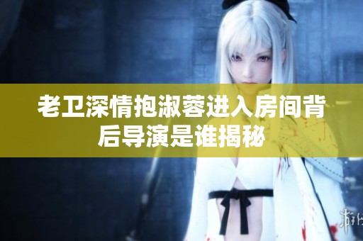 老卫深情抱淑蓉进入房间背后导演是谁揭秘