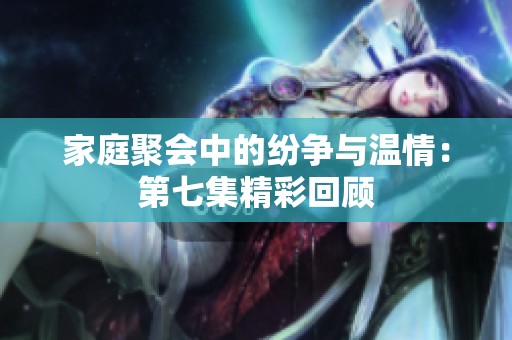 家庭聚会中的纷争与温情：第七集精彩回顾