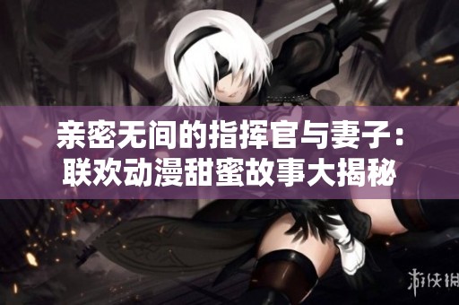 亲密无间的指挥官与妻子：联欢动漫甜蜜故事大揭秘