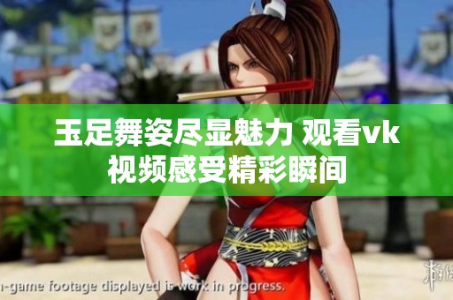 玉足舞姿尽显魅力 观看vk视频感受精彩瞬间
