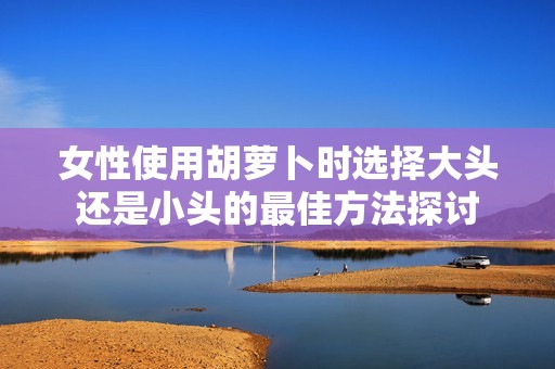 女性使用胡萝卜时选择大头还是小头的最佳方法探讨